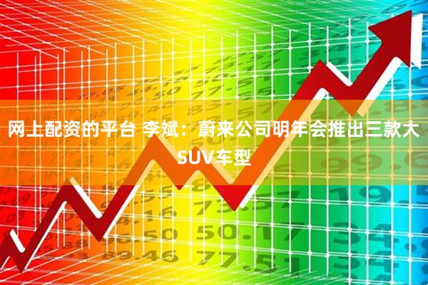 网上配资的平台 李斌：蔚来公司明年会推出三款大SUV车型