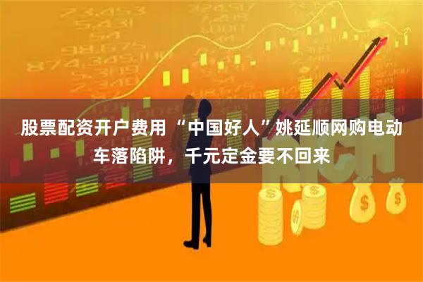 股票配资开户费用 “中国好人”姚延顺网购电动车落陷阱，千元定金要不回来