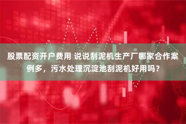 股票配资开户费用 说说刮泥机生产厂哪家合作案例多，污水处理沉淀池刮泥机好用吗？