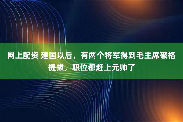 网上配资 建国以后，有两个将军得到毛主席破格提拔，职位都赶上元帅了