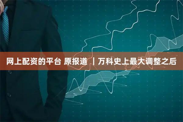 网上配资的平台 原报道 ｜万科史上最大调整之后