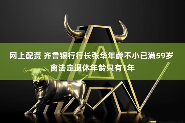 网上配资 齐鲁银行行长张华年龄不小已满59岁 离法定退休年龄只有1年