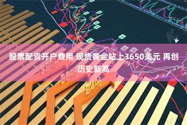 股票配资开户费用 现货黄金站上3650美元 再创历史新高
