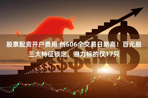 股票配资开户费用 创506个交易日新高！百元股三大特征锁定，潜力标的仅17只