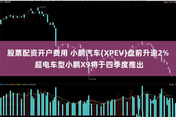 股票配资开户费用 小鹏汽车(XPEV)盘前升逾2% 超电车型小鹏X9将于四季度推出