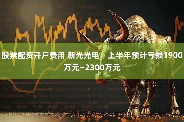 股票配资开户费用 新光光电：上半年预计亏损1900万元—2300万元