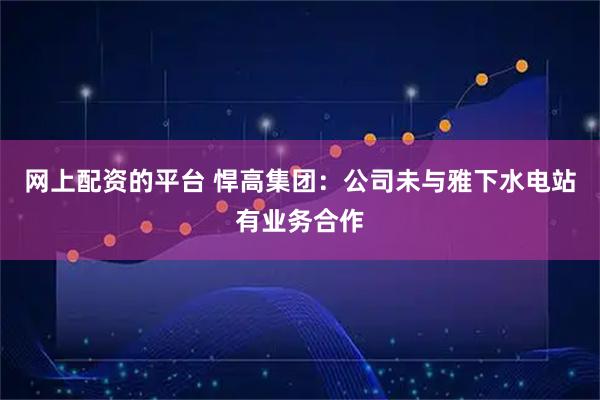 网上配资的平台 悍高集团：公司未与雅下水电站有业务合作