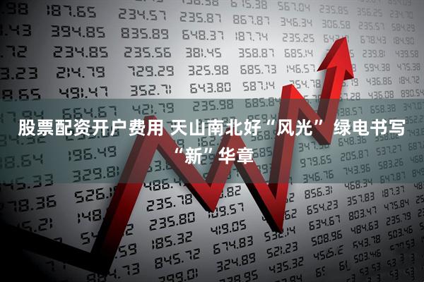 股票配资开户费用 天山南北好“风光” 绿电书写“新”华章