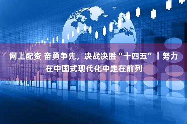 网上配资 奋勇争先，决战决胜“十四五”丨努力在中国式现代化中走在前列