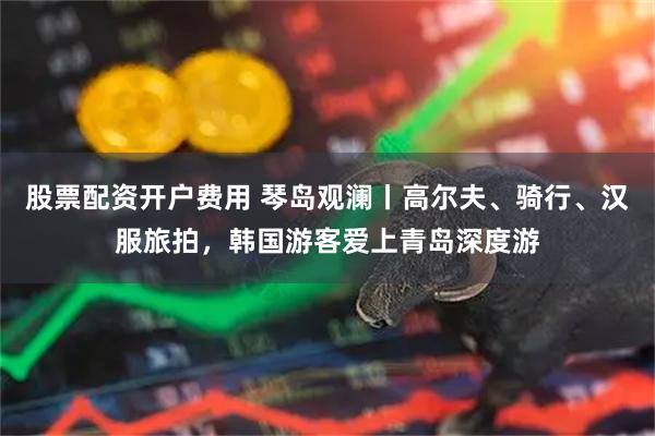 股票配资开户费用 琴岛观澜丨高尔夫、骑行、汉服旅拍，韩国游客爱上青岛深度游