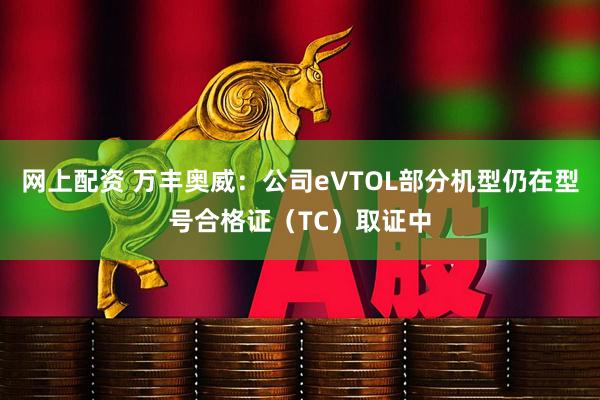 网上配资 万丰奥威：公司eVTOL部分机型仍在型号合格证（TC）取证中