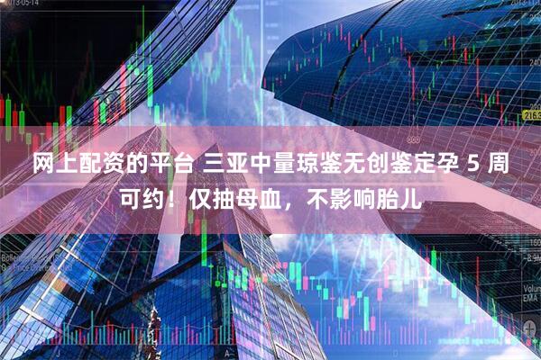 网上配资的平台 三亚中量琼鉴无创鉴定孕 5 周可约!仅抽母血,不影响胎儿