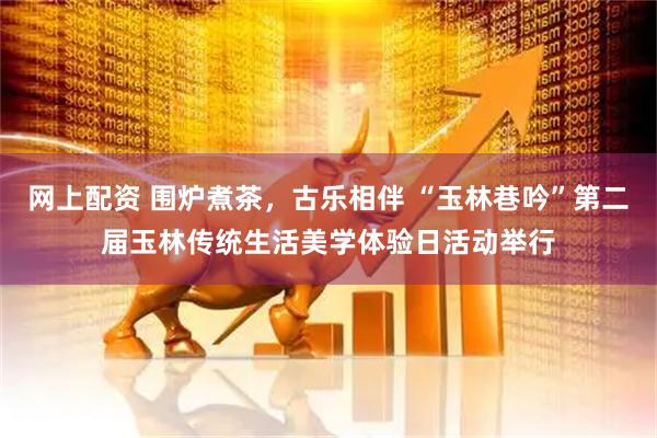 网上配资 围炉煮茶,古乐相伴 “玉林巷吟”第二届玉林传统生活美学体验日活动举行