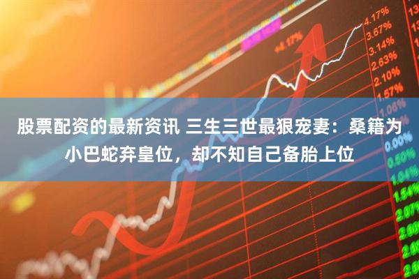 股票配资的最新资讯 三生三世最狠宠妻：桑籍为小巴蛇弃皇位，却不知自己备胎上位