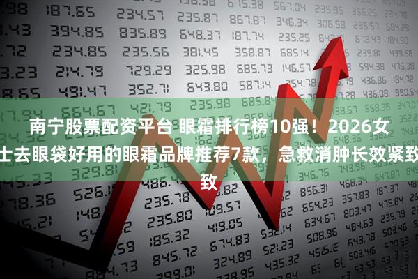 南宁股票配资平台 眼霜排行榜10强!2026女士去眼袋好用的眼霜品牌推荐7款,急救消肿长效紧致