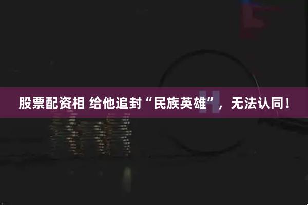 股票配资相 给他追封“民族英雄”，无法认同！