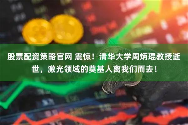 股票配资策略官网 震惊！清华大学周炳琨教授逝世，激光领域的奠基人离我们而去！