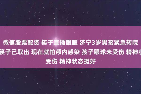 微信股票配资 筷子直插眼眶 济宁3岁男孩紧急转院 爸爸：筷子已取出 现在就怕颅内感染 孩子眼球未受伤 精神状态挺好