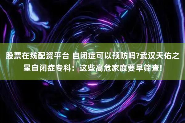 股票在线配资平台 自闭症可以预防吗?武汉天佑之星自闭症专科：这些高危家庭要早筛查!