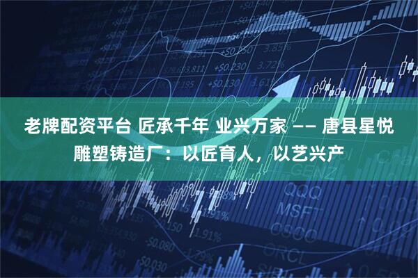 老牌配资平台 匠承千年 业兴万家 —— 唐县星悦雕塑铸造厂:以匠育人,以艺兴产