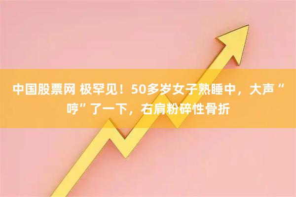 中国股票网 极罕见！50多岁女子熟睡中，大声“哼”了一下，右肩粉碎性骨折