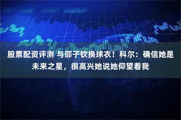 股票配资评测 与邵子钦换球衣！科尔：确信她是未来之星，很高兴她说她仰望着我