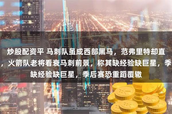 炒股配资平 马刺队虽成西部黑马,范弗里特却直言他们难走太远,火箭队老将看衰马刺前景,称其缺经验缺巨星,季后赛恐重蹈覆辙