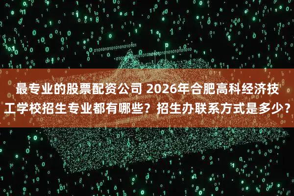 最专业的股票配资公司 2026年合肥高科经济技工学校招生专业都有哪些？招生办联系方式是多少？