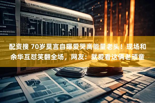 配资搜 70岁莫言自曝爱哭高能量老头！现场和余华互怼笑翻全场，网友：就爱看这俩老顽童