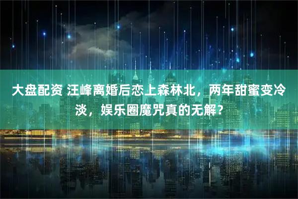 大盘配资 汪峰离婚后恋上森林北，两年甜蜜变冷淡，娱乐圈魔咒真的无解？