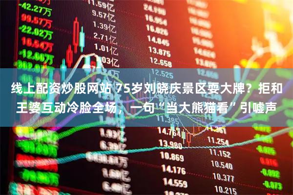 线上配资炒股网站 75岁刘晓庆景区耍大牌？拒和王婆互动冷脸全场，一句“当大熊猫看”引嘘声