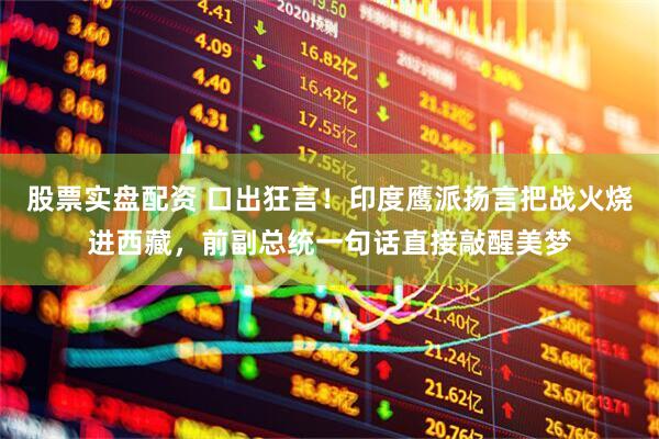 股票实盘配资 口出狂言！印度鹰派扬言把战火烧进西藏，前副总统一句话直接敲醒美梦
