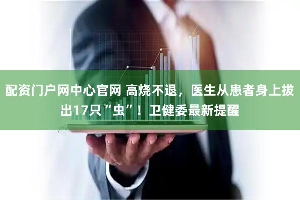 配资门户网中心官网 高烧不退，医生从患者身上拔出17只“虫”！卫健委最新提醒