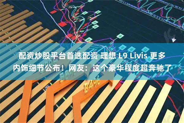 配资炒股平台首选配资 理想 L9 Livis 更多内饰细节公布！网友：这个豪华程度超奔驰了