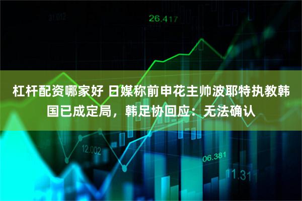 杠杆配资哪家好 日媒称前申花主帅波耶特执教韩国已成定局，韩足协回应：无法确认