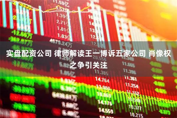 实盘配资公司 律师解读王一博诉五家公司 肖像权之争引关注